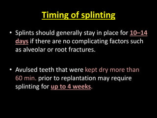 Timing of splinting 
• Splints should generally stay in place for 10–14 
days if there are no complicating factors such 
as alveolar or root fractures. 
• Avulsed teeth that were kept dry more than 
60 min. prior to replantation may require 
splinting for up to 4 weeks. 
 