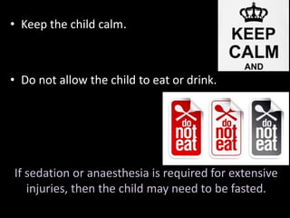 • Keep the child calm. 
• Do not allow the child to eat or drink. 
If sedation or anaesthesia is required for extensive 
injuries, then the child may need to be fasted. 
 
