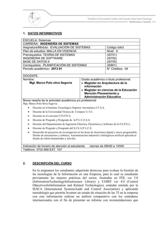 Pontificia Universidad Católica del Ecuador Sede Santo Domingo
Planificación y Currículo
1. DATOS INFORMATIVOS
ESCUELA: Sistemas
CARRERA: INGENIERÍA DE SISTEMAS
Asignatura/Módulo: EVALUACIÓN DE SISTEMAS Código:IS803
Plan de estudios: MALLA EN VIGENCIA Nivel: 8
Prerrequisitos: TEORIA DE SISTEMAS
INGENIERIA DE SOFTWARE
BASE DE DATOS II
(IS701)
(IS702)
(IS705)
Correquisitos: PLANIFICACIÓN DE SISTEMAS (IS801)
Período académico: 2013 01 N° Créditos: 04
DOCENTE.
Nombre:
Mgt. Marco Polo silva Segovia
Grado académico o título profesional:
Magister en Arquitectura de la
información
Magister en ciencias de la Educación
Mención Planeamiento y
Administración Educativa
Breve reseña de la actividad académica y/o profesional:
Mgt. Marco Polo Silva Segovia
Docente en el Instituto Tecnológico Superior Aeronáutico I.T.S.A.
Docente de la Universidad Técnica de Cotopaxi U.T.C.
Docente en el convenio UTI-ITCA
Docente de Pregrado y Postgrado de la P.U.C.E.S.A.
Docente del Departamento de Ingeniería Eléctrica, Electrónica y Software de la E.S.P.E.L.
Docente de Pregrado y Postgrado del S.I.N.A.P.U.C.E.
Desarrollo de proyectos de investigación en las áreas de electrónica digital y micro programable,
Diseño de mecanismos y robótica, Automatización industrial e Inteligencia artificial aplicada al
diseño de robots humanoides y móviles.
Indicación de horario de atención al estudiante: viernes de 09h00 a 12h00
Teléfono: 3702 868 EXT. 107
2. DESCRIPCIÓN DEL CURSO
En la asignatura los estudiantes adquirirán destrezas para evaluar la Gestión de
las tecnologías de la Información en una Empresa, para lo cual se estudiarán
previamente las mejores prácticas del sector, ilustradas en ITIL ver 3.0
(InformationTechnologyInfrastructure Library) y COBIT ver 4.0 (Control
ObjectivesforInformation and Related Technologies), estándar emitido por la
ISACA (International SystemsAudit and Control Association) y aplicando
metodología que permite levantar un estado de situación de las TI en la empresa
con esta información realizar un análisis comparativo con los estándares
internacionales con el fin de presentar un informe con recomendaciones que
 