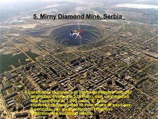5. Mirny Diamond Mine, Serbia
Sicuramente la miniera di diamanti numero uno per
larghezza. Profonda 525 metri, con un diametro
alla superficie di 1.200 metri. E’ fatto
espressamente divieto di volo sopra di esso per
il pericolo, per gli elicotteri, di rimanevi
letteralmente succhiati dentro.
 