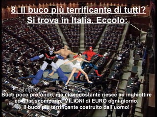 8. Il buco più terrificante di tutti?
Si trova in Italia. Eccolo:
Buco poco profondo, ma ciononostante riesce ad inghiottire
ed a far scomparire MILIONI di EURO ogni giorno.
Il buco più terrificante costruito dall'uomo!
 