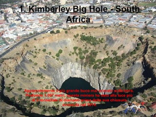 1. Kimberley Big Hole - South
Africa
Apparentemente il più grande buco mai scavato sulla terra.
Profondo 1.097 metri, questa miniera ha dato alla luce più
di 3 tonnellate di diamanti prima della sua chiusura,
avvenuta nel 1914.
 