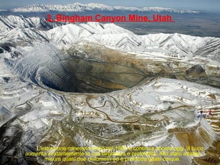 3. Bingham Canyon Mine, Utah
L'estrazione mineraria iniziò nel 1863 e continua ancora oggi. Il buco
aumenta costantemente la sua larghezza e profondità. Allo stato attuale,
misura quasi due chilometri ed è profondo quasi cinque.
 