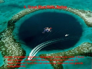 4. Great Blue Hole, Belize
Questo incredibile fenomeno geografico conosciuto come il Buco
Blu è situato a 60 miglia da Belize, in America Centrale. Ci
sono numerosi buchi blu nel mondo ma, nessuno così grande
e stupefacente.
 