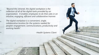 ©2018 Avanade Inc. All Rights Reserved. 17
“Beyond the intranet, the digital workplace is the
collection of all of the digital tools provided by an
organization. It enables employees to do their jobs in an
intuitive, engaging, efficient and collaborative manner.
The digital workplace is a convenient, single,
collaborative location for the systems needed for
people’s engagement, communications, productivity and
working health.”
-Health Systems Client
 