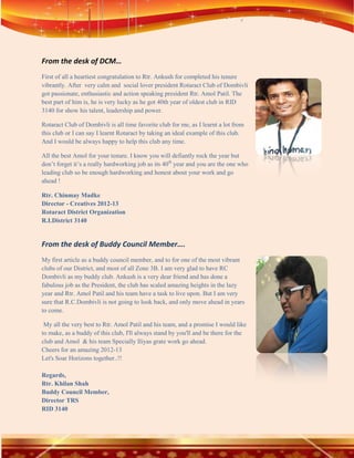 From the desk of DCM…
First of all a heartiest congratulation to Rtr. Ankush for completed his tenure
vibrantly. After very calm and social lover president Rotaract Club of Dombivli
got passionate, enthusiastic and action speaking president Rtr. Amol Patil. The
best part of him is, he is very lucky as he got 40th year of oldest club in RID
3140 for show his talent, leadership and power.

Rotaract Club of Dombivli is all time favorite club for me, as I learnt a lot from
this club or I can say I learnt Rotaract by taking an ideal example of this club.
And I would be always happy to help this club any time.

All the best Amol for your tenure. I know you will defiantly rock the year but
don’t forget it’s a really hardworking job as its 40th year and you are the one who
leading club so be enough hardworking and honest about your work and go
ahead !

Rtr. Chinmay Madke
Director - Creatives 2012-13
Rotaract District Organization
R.I.District 3140


From the desk of Buddy Council Member….
My first article as a buddy council member, and to for one of the most vibrant
clubs of our District, and most of all Zone 3B. I am very glad to have RC
Dombivli as my buddy club. Ankush is a very dear friend and has done a
fabulous job as the President, the club has scaled amazing heights in the lazy
year and Rtr. Amol Patil and his team have a task to live upon. But I am very
sure that R.C.Dombivli is not going to look back, and only move ahead in years
to come.

 My all the very best to Rtr. Amol Patil and his team, and a promise I would like
to make, as a buddy of this club, I'll always stand by you'll and be there for the
club and Amol & his team Specially Iliyas grate work go ahead.
Cheers for an amazing 2012-13
Let's Soar Horizons together..!!

Regards,
Rtr. Khilan Shah
Buddy Council Member,
Director TRS
RID 3140
 