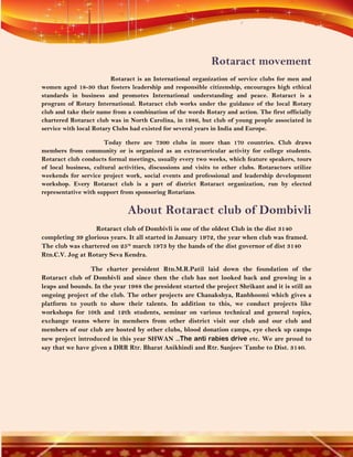 Rotaract movement
                         Rotaract is an International organization of service clubs for men and
women aged 18-30 that fosters leadership and responsible citizenship, encourages high ethical
standards in business and promotes International understanding and peace. Rotaract is a
program of Rotary International. Rotaract club works under the guidance of the local Rotary
club and take their name from a combination of the words Rotary and action. The first officially
chartered Rotaract club was in North Carolina, in 1986, but club of young people associated in
service with local Rotary Clubs had existed for several years in India and Europe.

                       Today there are 7300 clubs in more than 170 countries. Club draws
members from community or is organized as an extracurricular activity for college students.
Rotaract club conducts formal meetings, usually every two weeks, which feature speakers, tours
of local business, cultural activities, discussions and visits to other clubs. Rotaractors utilize
weekends for service project work, social events and professional and leadership development
workshop. Every Rotaract club is a part of district Rotaract organization, run by elected
representative with support from sponsoring Rotarians.


                               About Rotaract club of Dombivli
                  Rotaract club of Dombivli is one of the oldest Club in the dist 3140
completing 39 glorious years. It all started in January 1972, the year when club was framed.
The club was chartered on 25th march 1973 by the hands of the dist governor of dist 3140
Rtn.C.V. Jog at Rotary Seva Kendra.

                 The charter president Rtn.M.R.Patil laid down the foundation of the
Rotaract club of Dombivli and since then the club has not looked back and growing in a
leaps and bounds. In the year 1988 the president started the project Shrikant and it is still an
ongoing project of the club. The other projects are Chanakshya, Ranbhoomi which gives a
platform to youth to show their talents. In addition to this, we conduct projects like
workshops for 10th and 12th students, seminar on various technical and general topics,
exchange teams where in members from other district visit our club and our club and
members of our club are hosted by other clubs, blood donation camps, eye check up camps
new project introduced in this year SHWAN ..The anti rabies drive etc. We are proud to
say that we have given a DRR Rtr. Bharat Anikhindi and Rtr. Sanjeev Tambe to Dist. 3140.
 