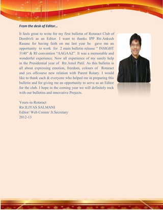 From the desk of Editor…

It feels great to write for my first bulletin of Rotaract Club of
Dombivli as an Editor. I want to thanks IPP Rtr.Ankush
Rasane for having faith on me last year he gave me an
opportunity to work for 2 main bulletin release ” INSIGHT
3140” & RI convention “AAGAAZ”. It was a memorable and
wonderful experience. Now all experience of my surely help
in the Presidential year of Rtr.Amol Patil. As this bulletin is
all about expressing emotion, freedom, colours of Rotaract
and yes offcourse new relation with Parent Rotary. I would
like to thank each & everyone who helped me in preparing this
bulletin and for giving me an opportunity to serve as an Editor
for the club. I hope in the coming year we will definitely rock
with our bulletins and innovative Projects.

Yours-in-Rotaract
Rtr.ILIYAS SALMANI
Editor/ Web Comm/ Jt.Secretary
2012-13
 