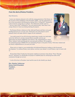 From the desk of Rotary President…

Dear Rotractors,

  It gives me immense pleasure to be with the young generation of the Rotary on
the occasion of the installation of the President AMOL. I got the opportunity to
be in close association with Rotaractors during 2010-11 being RCC. During this
I discovered my young days in colleges. The enthusiasm and the spirit of
“ Service Above Self” exhibited by you were praiseworthy. Since then I feel
young whenever I meet you during meetings & projects.

  The Rotaract-Rotary relations are like child and Parents and there exist good
bonding between two over the years. During the year joint projects can be
planned which will make effective impact on the community.

   I am really proud of you all for having earned many awards at an individual
and at the club level; you have hosted district assembly and also got
appreciation for Project SHIKSHA from district. My congratulations to Amol,
Iliyas, Ankush, Neeta and Mayank for your personal excellence. RI recognition
for nominating project SHRIKANT for outstanding Project is the peak of Glory. Well done Ankush and
my hearty congratulations to you and your team.

  Please strive to improve your membership with dedicated Rotractors leading to club & personal
development. To continue Rotary career please convince your alumni’s to join Rotary or get in touch with
us.

  RI president Sakuji Tanaka has laid greater emphasis to promote rotary theme “Peace Through
Service” and hence we should plan our project to establish peace by satisfying the needs of the
community through our service.

 I wish all the best to President Amol and his team for the fruitful year ahead.

Rtn. Shankar Sathawane
Rotary Club Of Dombivli.
President ,
2012-13
 