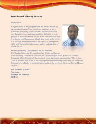 From the desk of Rotary Secretary…

Dear Friends,

Congratulations to the going President Rtr.Ankush Rasane for
the excellent Rotaract Year. It is always a pleasure to see a
Rotaractor performing for I have been a Rotaractor once and
now Rotarian. I know and understand how difficult it is to do
projects in the Pocket Money we get. At the same time I say that
it is also the best Management School. You would go for it with
a no Package mindset and learn all the aspects of Management
skills with the most limited resources and yet make the best of
friends for life.

On behalf of Rotary Club Dombivli and our President
Rtn.Shankar Sathawane We extend our best Wishes and Support
to the incoming Team of Rtr.Amol Patil for a wonderful year ahead. Rotaract is all about
Friendship fellowship and self Development. Enjoy the projects and remember “This Is Your
Time in Rotaract. This is one of the very important and outstanding reason why you had joined
Rotaract, to be a Leader to assist and take you club to the next level. Give your Best and Leave
the Rest”.

Rtn .Sachin V Gandhe
Secretary –
Rotary Club Dombivli
2012-13.
 