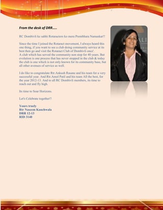 From the desk of DRR…..

RC Dombivli ke sabhi Rotaractors ko mera Prembhara Namaskar!!

Since the time I joined the Rotaract movement, I always heard this
one thing, if you want to see a club doing community service at its
best then go and visit the Rotaract Club of Dombivli once'.
A club which has served the community non stop for 40 years. But
evolution is one process that has never stopped in the club & today
the club is one which is not only known for its community base, but
all other avenues of service as well.

I do like to congratulate Rtr.Ankush Rasane and his team for a very
successful year. And Rtr.Amol Patil and his team All the best, for
the year 2012-13. And to all RC Dombivli members, its time to
reach out and fly high.

Its time to Soar Horizons.

Let's Celebrate together!!

Yours truely
Rtr Naseem Kanchwala
DRR 12-13
RID 3140
 