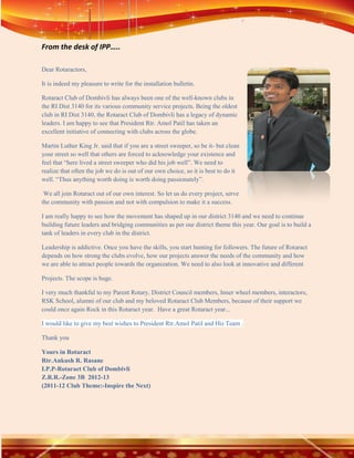 From the desk of IPP…..

Dear Rotaractors,

It is indeed my pleasure to write for the installation bulletin.

Rotaract Club of Dombivli has always been one of the well-known clubs in
the RI Dist 3140 for its various community service projects. Being the oldest
club in RI Dist 3140, the Rotaract Club of Dombivli has a legacy of dynamic
leaders. I am happy to see that President Rtr. Amol Patil has taken an
excellent initiative of connecting with clubs across the globe.

Martin Luther King Jr. said that if you are a street sweeper, so be it- but clean
your street so well that others are forced to acknowledge your existence and
feel that “here lived a street sweeper who did his job well”. We need to
realize that often the job we do is out of our own choice, so it is best to do it
well. “Thus anything worth doing is worth doing passionately”.

 We all join Rotaract out of our own interest. So let us do every project, serve
the community with passion and not with compulsion to make it a success.

I am really happy to see how the movement has shaped up in our district 3140 and we need to continue
building future leaders and bridging communities as per our district theme this year. Our goal is to build a
tank of leaders in every club in the district.

Leadership is addictive. Once you have the skills, you start hunting for followers. The future of Rotaract
depends on how strong the clubs evolve, how our projects answer the needs of the community and how
we are able to attract people towards the organization. We need to also look at innovative and different

Projects. The scope is huge.

I very much thankful to my Parent Rotary, District Council members, Inner wheel members, interactors,
RSK School, alumni of our club and my beloved Rotaract Club Members, because of their support we
could once again Rock in this Rotaract year. Have a great Rotaract year...

I would like to give my best wishes to President Rtr.Amol Patil and His Team .

Thank you

Yours in Rotaract
Rtr.Ankush R. Rasane
I.P.P-Rotaract Club of Dombivli
Z.R.R.-Zone 3B 2012-13
(2011-12 Club Theme:-Inspire the Next)
 