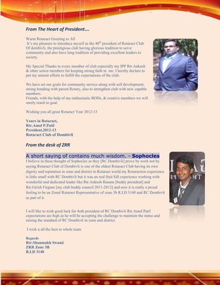 From The Heart of President….
Warm Rotaract Greeting to All
 It’s my pleasure to introduce myself as the 40th president of Rotaract Club
Of dombivli, the prestigious club having glorious tradition to serve
community and also have long tradition of providing excellent leaders to
society.

My Special Thanks to every member of club especially my IPP Rtr.Ankush
& other senior members for keeping strong faith in me. I hereby declare to
put my utmost efforts to fulfill the expectations of the club.

We have set our goals for community service along with self development,
strong bonding with parent Rotary, also to strengthen club with new capable
members.
Friends, with the help of my enthusiastic BODs, & creative members we will
surely reach to goal.

Wishing you all great Rotaract Year 2012-13

Yours in Rotaract,
Rtr.Amol P.Patil
President,2012-13
Rotaract Club of Dombivli

From the desk of ZRR

A short saying of contains much wisdom. - Sophocles
I believe in these thought of Sophocles as they [RC.Dombivli] prove by work not by
saying Rotaract Club of Dombivli is one of the oldest Rotaract Club having its own
dignity and reputation in zone and district in Rotaract world my Rotaraction experience
is little small with RC Dombivli but it was an real fruit full experience working with
wonderful and dedicated leader like Rtr.Ankush Rasane [buddy president] and
Rtr.Girish Firgane [my club buddy council 2011-2012] and now it is really a proud
feeling to be an Zonal Rotaract Representative of zone 3b R.I.D 3140 and RC Dombivli
as part of it.


I will like to wish good luck for 4oth president of RC Dombivli Rtr.Amol Patil
expectations are high as he will be accepting the challenge to maintain the status and
raising the standard of RC Dombivli in zone and district.

I wish u all the best to whole team

Regards
Rtr.Shanmukh Swami
ZRR Zone 3B
R.I.D 3140
 