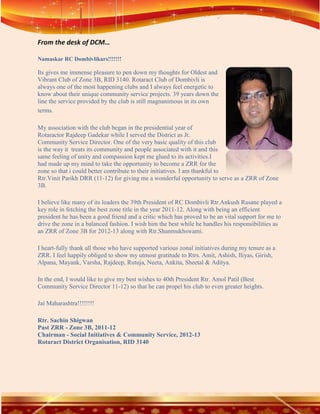 From the desk of DCM…

Namaskar RC Dombivlikars!!!!!!!

Its gives me immense pleasure to pen down my thoughts for Oldest and
Vibrant Club of Zone 3B, RID 3140. Rotaract Club of Dombivli is
always one of the most happening clubs and I always feel energetic to
know about their unique community service projects. 39 years down the
line the service provided by the club is still magnanimous in its own
terms.

My association with the club began in the presidential year of
Rotaractor Rajdeep Gadekar while I served the District as Jt.
Community Service Director. One of the very basic quality of this club
is the way it treats its community and people associated with it and this
same feeling of unity and compassion kept me glued to its activities.I
had made up my mind to take the opportunity to become a ZRR for the
zone so that i could better contribute to their initiatives. I am thankful to
Rtr.Vinit Parikh DRR (11-12) for giving me a wonderful opportunity to serve as a ZRR of Zone
3B.

I believe like many of its leaders the 39th President of RC Dombivli Rtr.Ankush Rasane played a
key role in fetching the best zone title in the year 2011-12. Along with being an efficient
president he has been a good friend and a critic which has proved to be an vital support for me to
drive the zone in a balanced fashion. I wish him the best while he handles his responsibilities as
an ZRR of Zone 3B for 2012-13 along with Rtr.Shanmukhswami.

I heart-fully thank all those who have supported various zonal initiatives during my tenure as a
ZRR. I feel happily obliged to show my utmost gratitude to Rtrs. Amit, Ashish, Iliyas, Girish,
Alpana, Mayank, Varsha, Rajdeep, Rutuja, Neeta, Ankita, Sheetal & Aditya.

In the end, I would like to give my best wishes to 40th President Rtr. Amol Patil (Best
Community Service Director 11-12) so that he can propel his club to even greater heights.

Jai Maharashtra!!!!!!!!

Rtr. Sachin Shigwan
Past ZRR - Zone 3B, 2011-12
Chairman - Social Initiatives & Community Service, 2012-13
Rotaract District Organisation, RID 3140
 