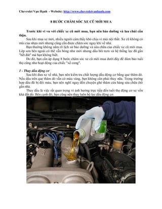 Chevrolet Vạn Hạnh - Website: http://www.chevroletvanhanh.com

8 BƯỚC CHĂM SÓC XE CŨ MỚI MUA
Trước khi vi vu với chiếc xe cũ mới mua, bạn nên bảo dưỡng và lau chùi cẩn
thận.
Sau khi mua xe mới, nhiều người cảm thấy khó chịu vì mùi nội thất. Xe cũ không có
mùi của nhựa mới nhưng cũng cần được chăm sóc ngay khi về nhà.
Bạn thường không nắm rõ lịch sử bảo dưỡng và sửa chữa của chiếc xe cũ mới mua.
Lớp sơn bên ngoài có thể vẫn bóng như mới nhưng dầu bôi trơn và hệ thống lọc đã gần
"hết đát" mà bạn không biết.
Do đó, bạn cần áp dụng 8 bước chăm sóc xe cũ mới mua dưới đây để đảm bảo tuổi
thọ cũng như hoạt động của chiếc "xế cưng".
1 - Thay dầu động cơ
Sau khi đưa xe về nhà, bạn nên kiểm tra chất lượng dầu động cơ bằng que thăm dò.
Nếu dầu trên que thăm dò vẫn có màu vàng, bạn không cần phải thay nữa. Trong trường
hợp dầu đã bị đổi màu, bạn nên nghĩ ngay đến chuyện ghé thăm cửa hàng sửa chữa ôtô
gần nhà.
Thay dầu là việc rất quan trọng vì ảnh hưởng trực tiếp đến tuổi thọ động cơ xe vốn
khá đắt đỏ. Bên cạnh đó, bạn cũng nên thay luôn bộ lọc dầu động cơ.

 