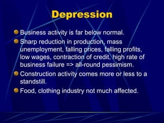 Depression
Business activity is far below normal.
Sharp reduction in production, mass
unemployment, falling prices, falling profits,
low wages, contraction of credit, high rate of
business failure => all-round pessimism.
Construction activity comes more or less to a
standstill.
Food, clothing industry not much affected.
 