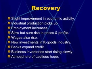 Recovery
Slight improvement in economic activity.
Industrial production picks up.
Employment increases.
Slow but sure rise in prices & profits.
Wages also rise.
New investments in K-goods industry.
Banks expand credit
Business inventories start rising slowly.
Atmosphere of cautious hope.
 