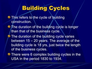Building Cycles
This refers to the cycle of building
construction.
The duration of the building cycle is longer
than that of the business cycle.
The duration of the building cycle varies
between 15 – 20 years. The average of the
building cycle is 18 yrs, just twice the length
of the business cycles.
There were 6 complex building cycles in the
USA in the period 1830 to 1934.
 