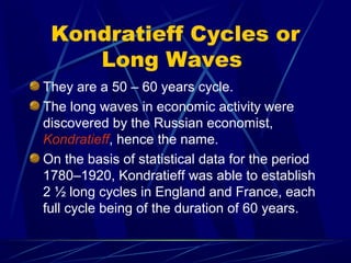 Kondratieff Cycles or
Long Waves
They are a 50 – 60 years cycle.
The long waves in economic activity were
discovered by the Russian economist,
Kondratieff, hence the name.
On the basis of statistical data for the period
1780–1920, Kondratieff was able to establish
2 ½ long cycles in England and France, each
full cycle being of the duration of 60 years.
 