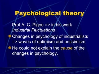 Psychological theory
Prof A. C. Pigou => in his work
Industrial Fluctuations
Changes in psychology of industrialists
=> waves of optimism and pessimism
He could not explain the cause of the
changes in psychology.
 