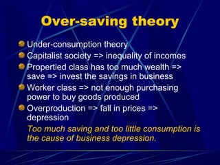 Over-saving theory
Under-consumption theory
Capitalist society => inequality of incomes
Propertied class has too much wealth =>
save => invest the savings in business
Worker class => not enough purchasing
power to buy goods produced
Overproduction => fall in prices =>
depression
Too much saving and too little consumption is
the cause of business depression.
 