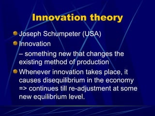 Innovation theory
Joseph Schumpeter (USA)
Innovation
– something new that changes the
existing method of production
Whenever innovation takes place, it
causes disequilibrium in the economy
=> continues till re-adjustment at some
new equilibrium level.
 