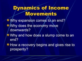 Dynamics of Income
Movements
Why expansion comes to an end?
Why does the economy move
downwards?
Why and how does a slump come to an
end?
How a recovery begins and gives rise to
prosperity?
 