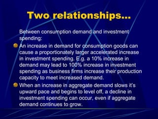 Two relationships…
Between consumption demand and investment
spending:
An increase in demand for consumption goods can
cause a proportionately larger accelerated increase
in investment spending. E.g. a 10% increase in
demand may lead to 100% increase in investment
spending as business firms increase their production
capacity to meet increased demand.
When an increase in aggregate demand slows it’s
upward pace and begins to level off, a decline in
investment spending can occur, even if aggregate
demand continues to grow.
 