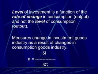 Level of investment is a function of the
rate of change in consumption (output)
and not the level of consumption
(output).
Measures change in investment goods
industry as a result of changes in
consumption goods industry.
δI
a = --------------
δC
 