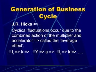 Generation of Business
Cycle
J.R. Hicks =>.
Cyclical fluctuations occur due to the
combined action of the multiplier and
accelerator => called the ‘leverage
effect’.
Ia => k => Y => a => Ib => k => ….
 