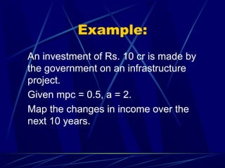 Example:
An investment of Rs. 10 cr is made by
the government on an infrastructure
project.
Given mpc = 0.5, a = 2.
Map the changes in income over the
next 10 years.
 
