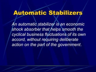 Automatic Stabilizers
An automatic stabilizer is an economic
shock absorber that helps smooth the
cyclical business fluctuations of its own
accord, without requiring deliberate
action on the part of the government.
 