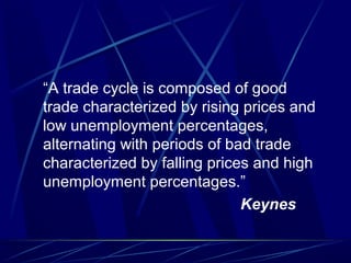 “A trade cycle is composed of good
trade characterized by rising prices and
low unemployment percentages,
alternating with periods of bad trade
characterized by falling prices and high
unemployment percentages.”
Keynes
 