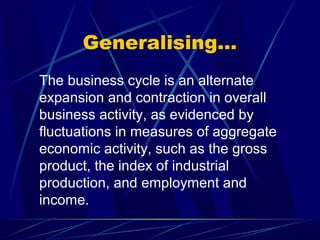 Generalising…
The business cycle is an alternate
expansion and contraction in overall
business activity, as evidenced by
fluctuations in measures of aggregate
economic activity, such as the gross
product, the index of industrial
production, and employment and
income.
 
