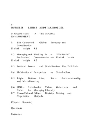 8
BUSINESS ETHICS ANDSTAKEHOLDER
MANAGEMENT IN THE GLOBAL
ENVIRONMENT
8.1 The Connected Global Economy and
Globalization
Ethical Insight 8.1
8.2 Managing and Working in a “FlatWorld”:
Professional Competencies and Ethical Issues
Ethical Insight 8.2
8.3 Societal Issues and Globalization: The Dark Side
8.4 Multinational Enterprises as Stakeholders
8.5 Triple Bottom Line, Social Entrepreneurship,
and Microfinancing
8.6 MNEs: Stakeholder Values, Guidelines, and
Codes for Managing Ethically
8.7 Cross-Cultural Ethical Decision Making and
Negotiation Methods
Chapter Summary
Questions
Exercises
 