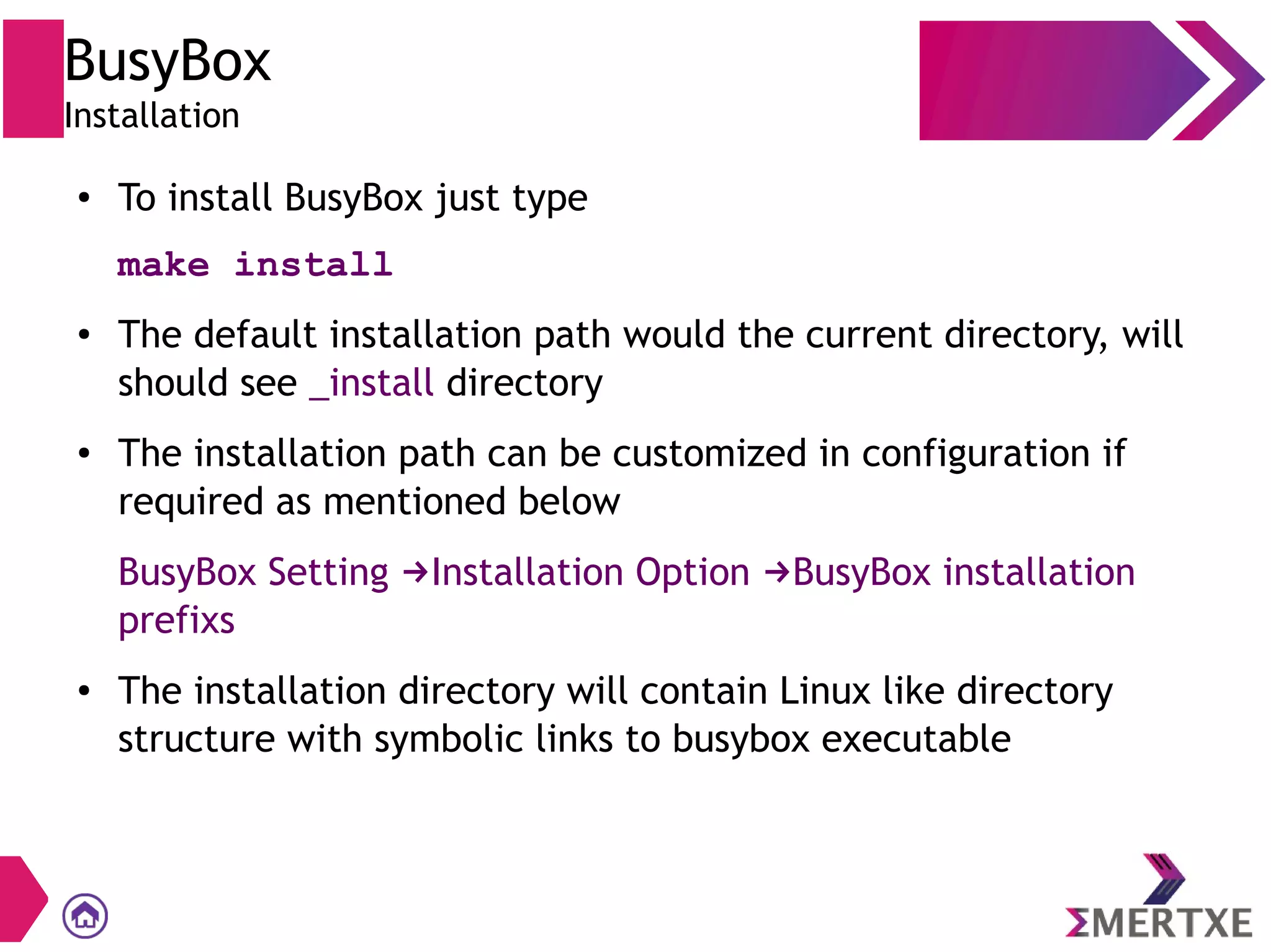 BusyBox
Installation
● To install BusyBox just type
make install
● The default installation path would the current directory, will
should see _install directory
● The installation path can be customized in configuration if
required as mentioned below
BusyBox Setting Installation Option BusyBox installation→ →
prefixs
● The installation directory will contain Linux like directory
structure with symbolic links to busybox executable
 