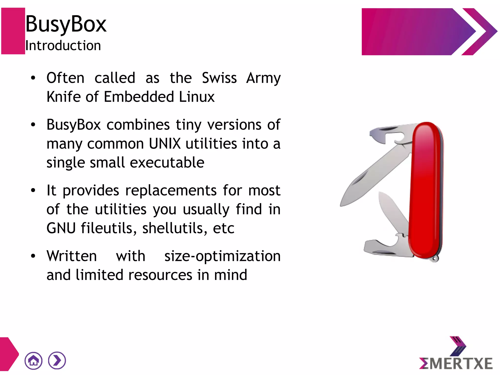 BusyBox
Introduction
● Often called as the Swiss Army
Knife of Embedded Linux
● BusyBox combines tiny versions of
many common UNIX utilities into a
single small executable
● It provides replacements for most
of the utilities you usually find in
GNU fileutils, shellutils, etc
● Written with size-optimization
and limited resources in mind
 