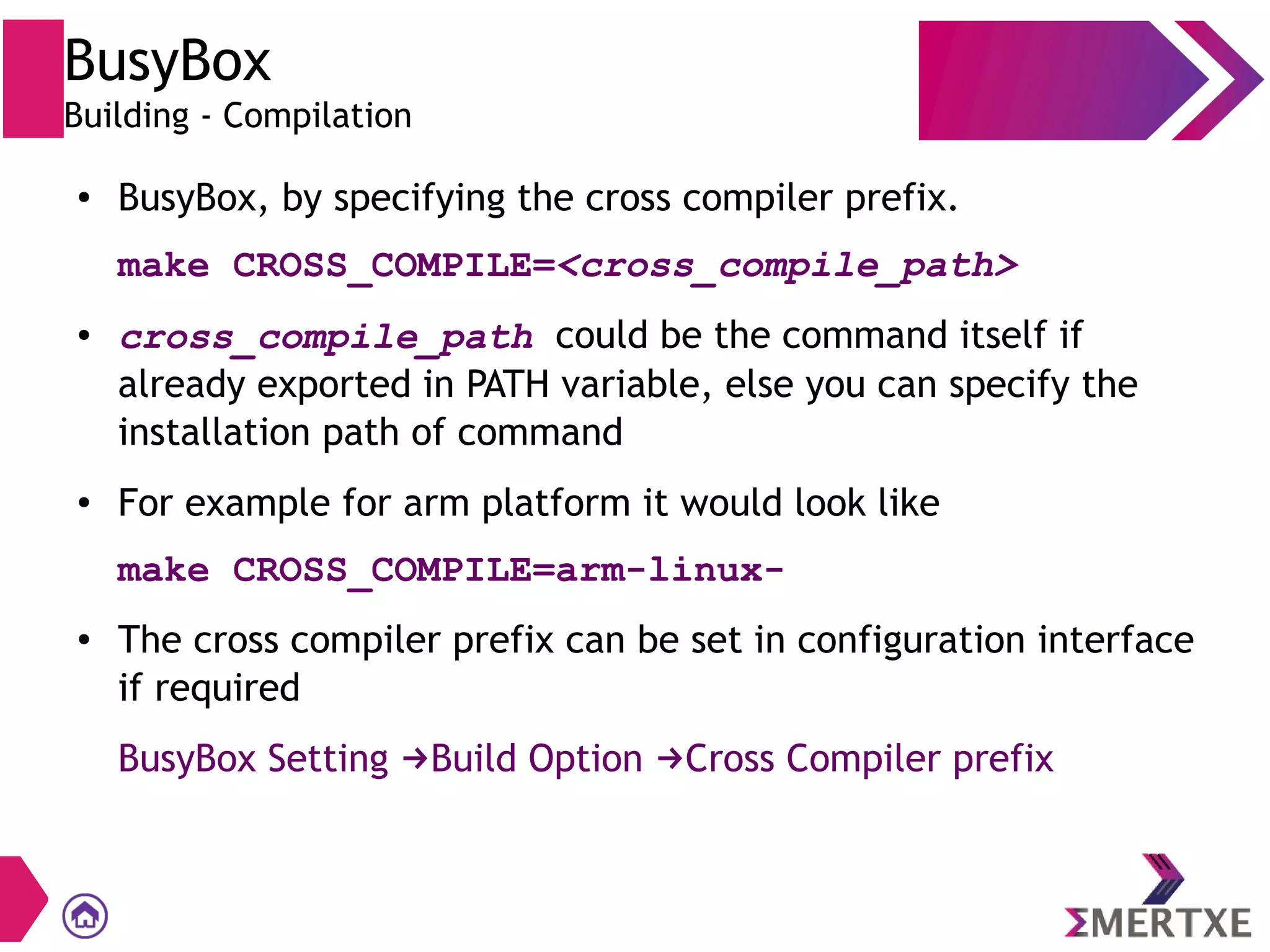 BusyBox
Building - Compilation
● BusyBox, by specifying the cross compiler prefix.
make CROSS_COMPILE=<cross_compile_path>
● cross_compile_path could be the command itself if
already exported in PATH variable, else you can specify the
installation path of command
● For example for arm platform it would look like
make CROSS_COMPILE=arm-linux-
● The cross compiler prefix can be set in configuration interface
if required
BusyBox Setting Build Option Cross Compiler prefix→ →
 