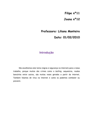Filipe nº11

                                                         Joana nº12



                               Professora: Liliana Monteiro

                                              Data: 01/02/2010




                             Introdução




      Nós escolhemos este tema (regras e segurança na internet) para o nosso
trabalho, porque muitos dos crimes como o bulling, sequestros, roubos
bancários entre outros, são muitas vezes gerados a partir da internet.
Tambem falamos de vírus na internet e como os podemos combater ou
prevenir.
 