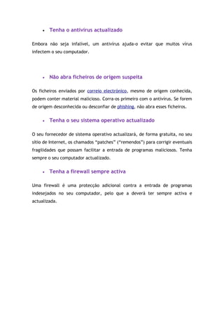 •   Tenha o antivírus actualizado

Embora não seja infalível, um antivírus ajuda-o evitar que muitos vírus
infectem o seu computador.




     •   Não abra ficheiros de origem suspeita

Os ficheiros enviados por correio electrónico, mesmo de origem conhecida,
podem conter material malicioso. Corra-os primeiro com o antivírus. Se forem
de origem desconhecida ou desconfiar de phishing, não abra esses ficheiros.


     •   Tenha o seu sistema operativo actualizado

O seu fornecedor de sistema operativo actualizará, de forma gratuita, no seu
sítio de Internet, os chamados “patches” (“remendos”) para corrigir eventuais
fragilidades que possam facilitar a entrada de programas maliciosos. Tenha
sempre o seu computador actualizado.


     •   Tenha a firewall sempre activa

Uma firewall é uma protecção adicional contra a entrada de programas
indesejados no seu computador, pelo que a deverá ter sempre activa e
actualizada.
 