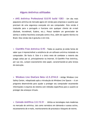 Alguns Antivírus utilizados

• AVG Antivírus Professional 8.0.93 build 1283 - Um dos mais
populares antivírus do mercado agora em versão para empresas e usuários que
precisam de uma segurança avançada em seu computador. Esta versão é
traduzida para o português e funciona com qualquer cliente de e-mail
(Outlook, Incredimail, Eudora, etc.). Possui também um gerenciador de
alertas e análise heurística avançada contra vírus, além de suporte técnico no
Brasil. Esta versão não é gratuita e sim trial.




• ClamWin Free Antivírus 0.93 - Todos os usuários já estão fartos de
saber que é imprescindível a existência de um software antivírus instalado no
computador. De facto é. Este é o único meio de combater a maioria das
pragas soltas por aí, principalmente na Internet. O ClamWin Free Antivírus,
por sua vez, cumpre exactamente este papel, caracterizando-se pela leveza
de execução.




• Windows Live OneCare Beta v2.5.2744.0 - Antigo Windows Live
Safety Center, rebaptizado após a introdução do Windows Live Spaces — é um
programa desenvolvido para ajudar a proteger seu computador escaneando
informações e arquivos do sistema com métodos específicos para o usuário se
proteger das ameaças virtuais.




• Comodo AntiVirus 2.0.15.51 - Utiliza as tecnologias mais modernas
no mercado de antivírus, tais como varredura em demanda e acesso activo,
escaneamento de e-mails, monitoramento de processos e bloqueio de worms.
 