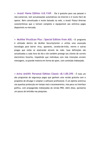• Avast! Home Edition 4.8.1169 - Ele é gratuito para uso pessoal e
não-comercial, tem actualizações automáticas via Internet e é muito fácil de
operar. Bem conceituado e muito baixado na web, o Avast! Possui diversas
características que o tornam completo e equiparável aos antivírus pagos
disponíveis no mercado.




• McAfee VirusScan Plus : Special Edition from AOL - O programa
é utilizado dentro do McAfee SecurityCenter e utiliza uma avançada
tecnologia para barrar vírus, spywares, cavalos-de-tróia, worms e outras
pragas que estão se alastrando através da rede. Suas definições são
actualizadas a cada hora do dia e ele também protege seu cliente de correio
electrónico favorito, impedindo que indivíduos com más intenções enviem
mensagens, na grande maioria em forma de spam, com conteúdo indesejado.




• Avira AntiVir Personal Edition Classic v8.1.00.295 - É mais um
dos programas de segurança pagos que ganham uma versão gratuita com o
propósito de divulgar e ampliar o software profissional. É um óptimo antivírus
nos quesitos protecção em tempo real e escaneamento, mas peca na interface
gráfica, com propagandas indesejadas da versão PRO. Além disso, apresenta
um pouco de lentidão nas pesquisas.
 