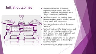 Initial outcomes  Some concern from academics –
especially departments who had
specific, intensive engagement with
Subject Librarians previously
 Within the team, uncertainty about
how we worked now as a team; fear of
losing touch with one another
 Were we losing specialism? Becoming
‘generic’?
 Worked really well for departments and
staff we were newly engaging with –
gave them a route map of support and
opportunities for collaboration
 Created an opportunity for the Library
to have a clear voice in Teaching &
Learning forum
 Enunciated our IL expertise clearly
 