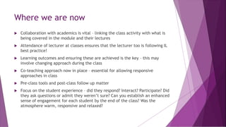 Where we are now
 Collaboration with academics is vital – linking the class activity with what is
being covered in the module and their lectures
 Attendance of lecturer at classes ensures that the lecturer too is following IL
best practice!
 Learning outcomes and ensuring these are achieved is the key – this may
involve changing approach during the class
 Co-teaching approach now in place – essential for allowing responsive
approaches in class
 Pre-class tools and post-class follow up matter
 Focus on the student experience – did they respond? Interact? Participate? Did
they ask questions or admit they weren’t sure? Can you establish an enhanced
sense of engagement for each student by the end of the class? Was the
atmosphere warm, responsive and relaxed?
 