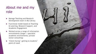 About me and my
role
 Manage Teaching and Research
Development team in MU Library
 Functional model based on Teaching
& Learning, Research Support, and
Academic Engagement
 Worked across a range of information
environments (larger / specialist
academic environments; private
sector consulting)
 ‘Client-facing’: getting to students’
point-of-need
 