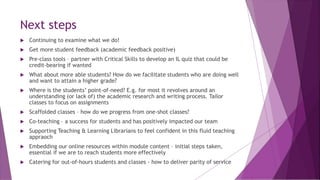 Next steps
 Continuing to examine what we do!
 Get more student feedback (academic feedback positive)
 Pre-class tools – partner with Critical Skills to develop an IL quiz that could be
credit-bearing if wanted
 What about more able students? How do we facilitate students who are doing well
and want to attain a higher grade?
 Where is the students’ point-of-need? E.g. for most it revolves around an
understanding (or lack of) the academic research and writing process. Tailor
classes to focus on assignments
 Scaffolded classes – how do we progress from one-shot classes?
 Co-teaching – a success for students and has positively impacted our team
 Supporting Teaching & Learning Librarians to feel confident in this fluid teaching
appraoch
 Embedding our online resources within module content – initial steps taken,
essential if we are to reach students more effectively
 Catering for out-of-hours students and classes - how to deliver parity of service
 
