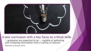 A new curriculum with a key focus on critical skills
‘…graduates are expected to be … capable of gathering
and critiquing information from a variety of sources’
(Maynooth University, 2015)
 