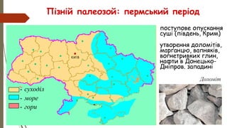 Пізній палеозой: пермський період
• поступове опускання
суші (південь, Крим)
• утворення доломітів,
марганцю, вапняків,
вогнетривких глин,
нафти в Донецько-
Дніпров. западині
- суходіл
- море
- гори
Доломіт
 
