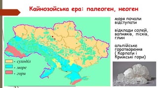 • моря почали
відступати
• відклади солей,
вапняків, пісків,
глин
• альпійське
горотворення
• ( Карпати і
Кримські гори)
Кайнозойська ера: палеоген, неоген
- суходіл
- море
- гори
 
