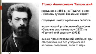 Павло Аполлонович Тутковський
• народився в 1858 р. на Поділлі в селі
Липовець сучасної Вінницької області
• сформував школу українських геологів
• видав перший україномовний довідник
«Загальне землезнавство» (1927) та
«Геологічний словник» (1923)
• вивчав гірські породи кайнозойської ери,
стверджував, що лес утворився під
впливом льодовиків, води та вітру
 
